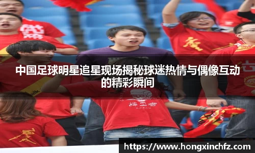中国足球明星追星现场揭秘球迷热情与偶像互动的精彩瞬间